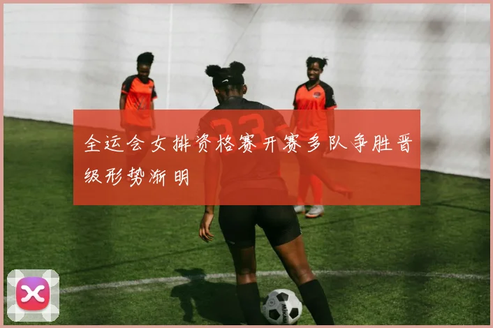 全运会女排资格赛开赛多队争胜晋级形势渐明