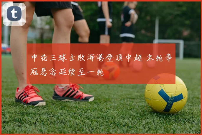 申花三球击败海港登顶中超 末轮争冠悬念延续至一轮