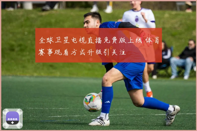 全球卫星电视直播免费版上线 体育赛事观看方式升级引关注