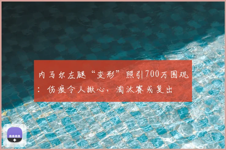 内马尔左腿“变形”照引700万围观：伤痕令人揪心，淘汰赛或复出