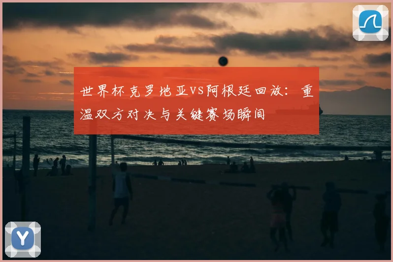 世界杯克罗地亚vs阿根廷回放:重温双方对决与关键赛场瞬间