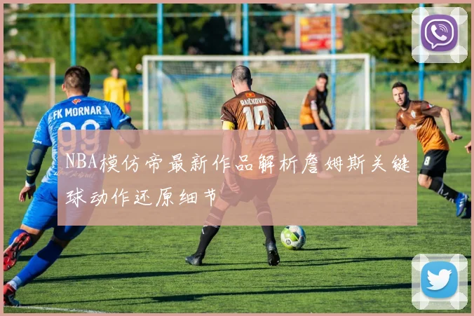 NBA模仿帝最新作品解析詹姆斯关键球动作还原细节