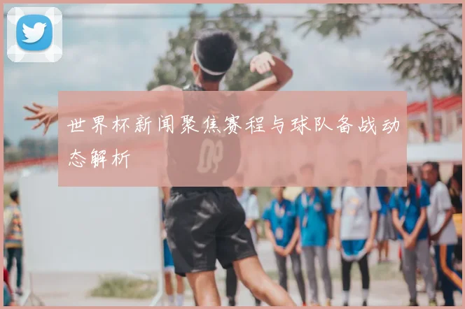 世界杯新闻聚焦赛程与球队备战动态解析