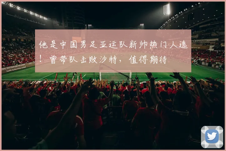 他是中国男足亚运队新帅热门人选！曾带队击败沙特，值得期待