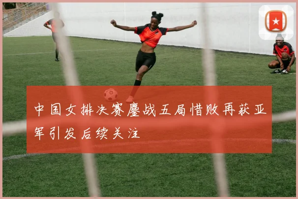 中国女排决赛鏖战五局惜败再获亚军引发后续关注