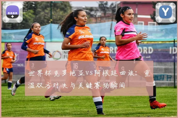 世界杯克罗地亚vs阿根廷回放：重温双方对决与关键赛场瞬间