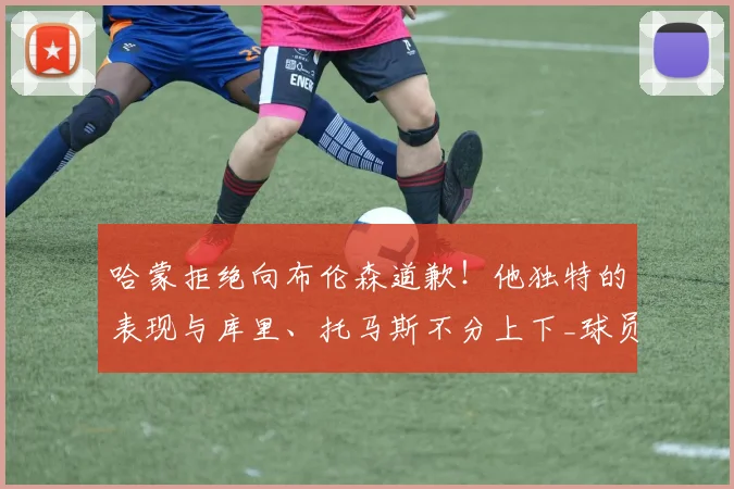 哈蒙拒绝向布伦森道歉！他独特的表现与库里、托马斯不分上下_球员_身高_纽约尼克斯