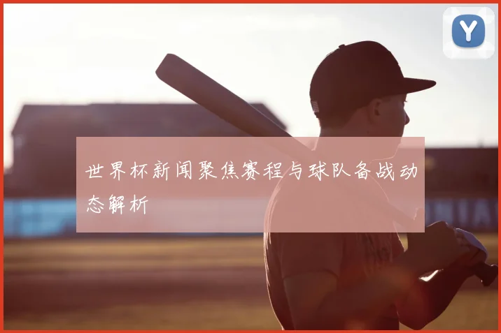 世界杯新闻聚焦赛程与球队备战动态解析