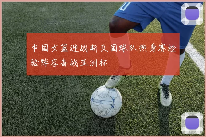 中国女篮迎战断交国球队热身赛检验阵容备战亚洲杯