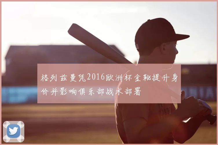 格列兹曼凭2016欧洲杯金靴提升身价并影响俱乐部战术部署