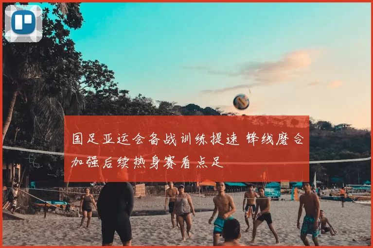 国足亚运会备战训练提速 锋线磨合加强后续热身赛看点足