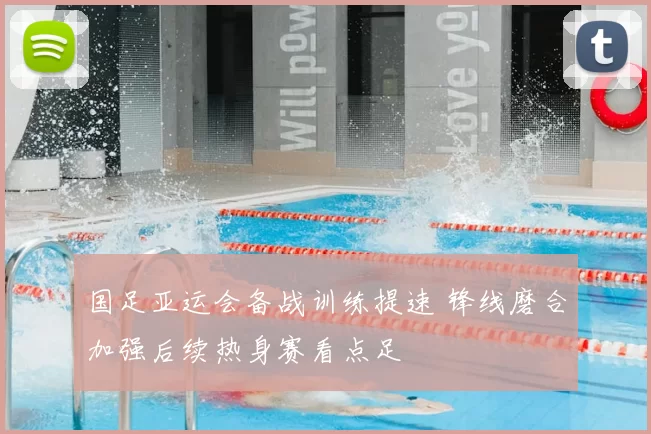 国足亚运会备战训练提速 锋线磨合加强后续热身赛看点足