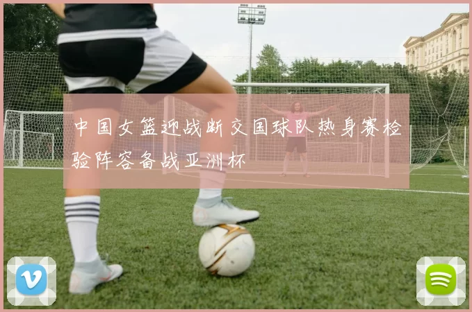 中国女篮迎战断交国球队热身赛检验阵容备战亚洲杯