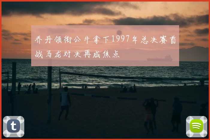 乔丹领衔公牛拿下1997年总决赛首战马龙对决再成焦点