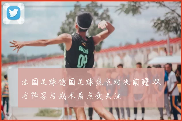 法国足球德国足球焦点对决前瞻 双方阵容与战术看点受关注