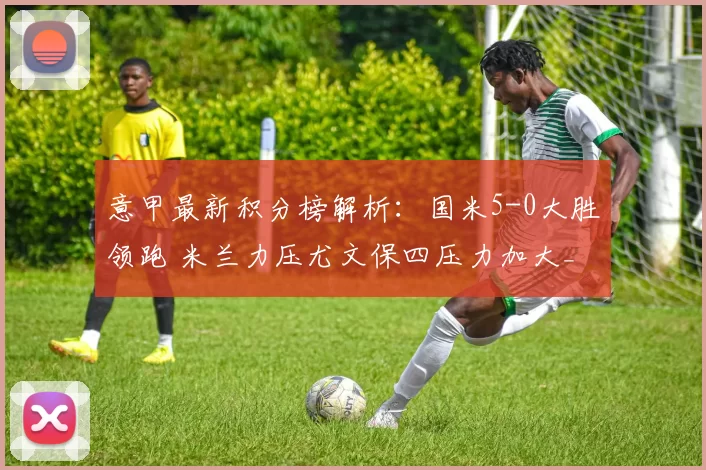 意甲最新积分榜解析：国米5-0大胜领跑 米兰力压尤文保四压力加大_马尔科_比赛_铁三