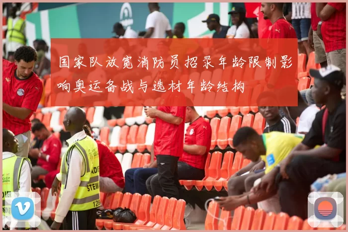 国家队放宽消防员招录年龄限制影响奥运备战与选材年龄结构