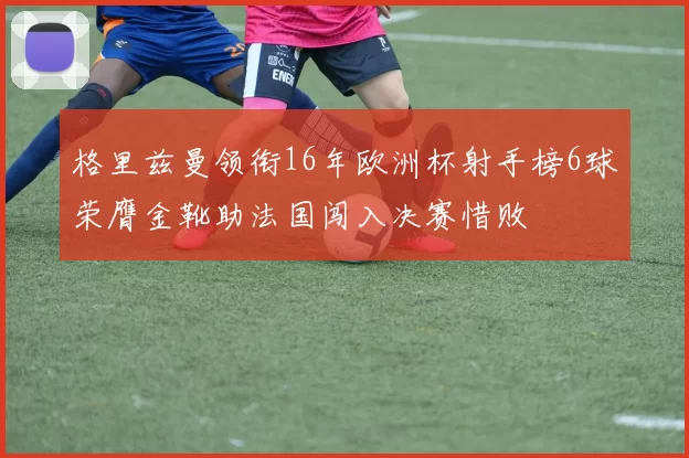 格里兹曼领衔16年欧洲杯射手榜6球荣膺金靴助法国闯入决赛惜败