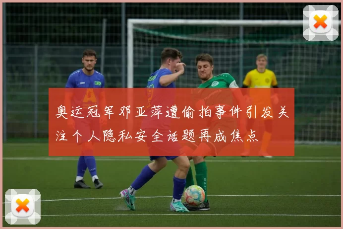 奥运冠军邓亚萍遭偷拍事件引发关注个人隐私安全话题再成焦点