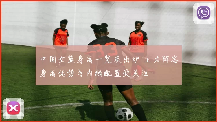 中国女篮身高一览表出炉 主力阵容身高优势与内线配置受关注