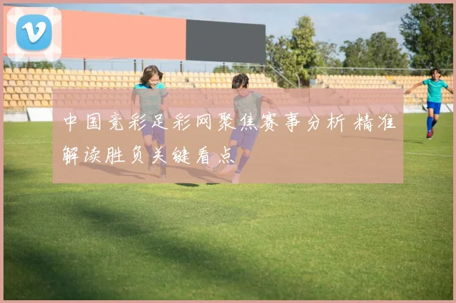 中国竞彩足彩网聚焦赛事分析 精准解读胜负关键看点