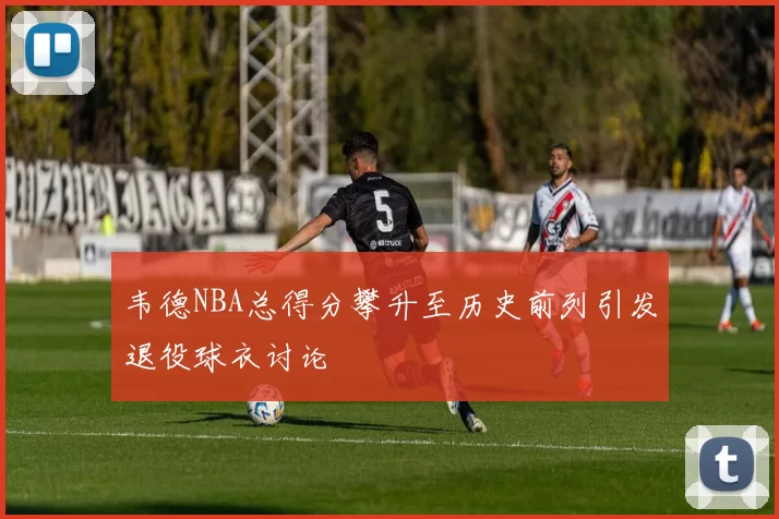 韦德NBA总得分攀升至历史前列引发退役球衣讨论