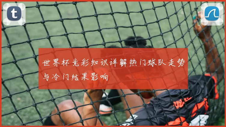 世界杯竞彩知识详解热门球队走势与冷门结果影响