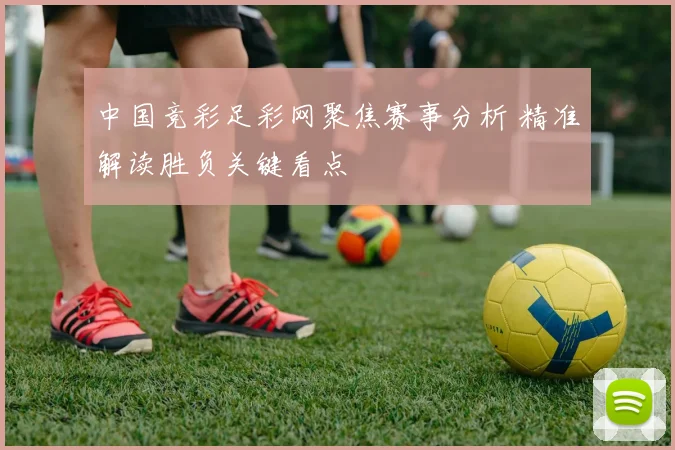 中国竞彩足彩网聚焦赛事分析 精准解读胜负关键看点