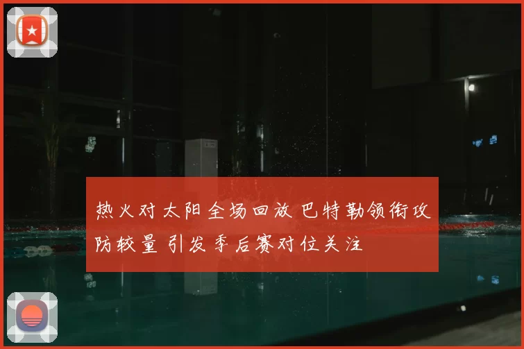 热火对太阳全场回放 巴特勒领衔攻防较量 引发季后赛对位关注