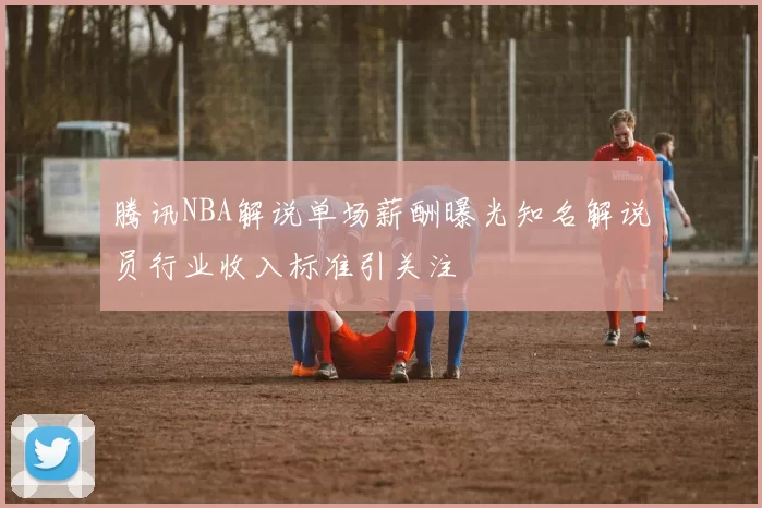 腾讯NBA解说单场薪酬曝光知名解说员行业收入标准引关注