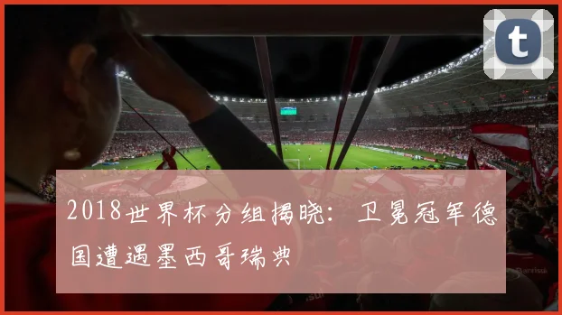 2018世界杯分组揭晓:卫冕冠军德国遭遇墨西哥瑞典