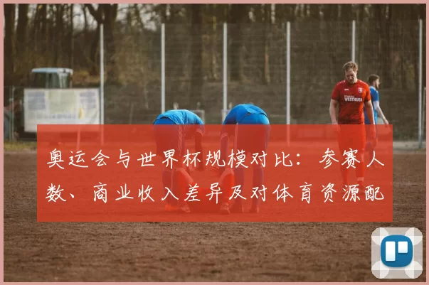 奥运会与世界杯规模对比：参赛人数、商业收入差异及对体育资源配置影响