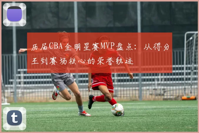 历届CBA全明星赛MVP盘点：从得分王到赛场核心的荣誉轨迹