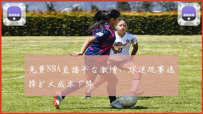 免费NBA直播平台激增，球迷观赛选择扩大成本下降