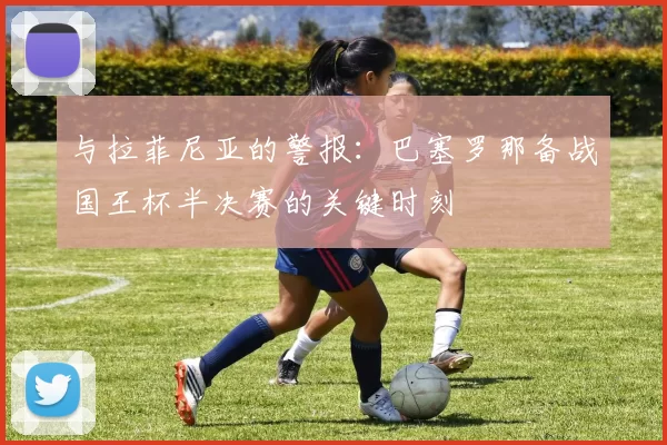 与拉菲尼亚的警报：巴塞罗那备战国王杯半决赛的关键时刻