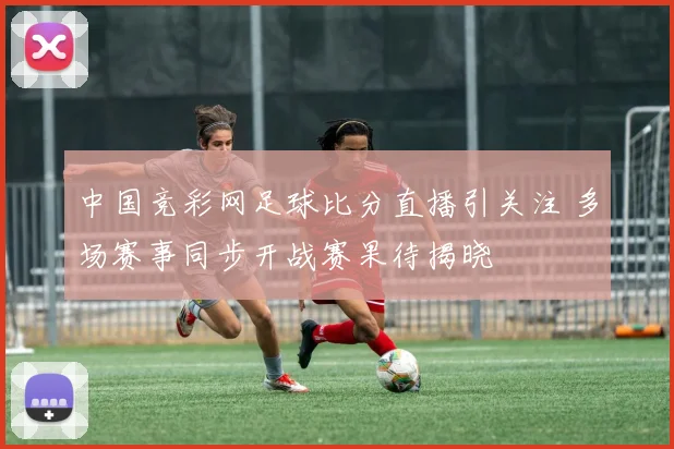 中国竞彩网足球比分直播引关注 多场赛事同步开战赛果待揭晓
