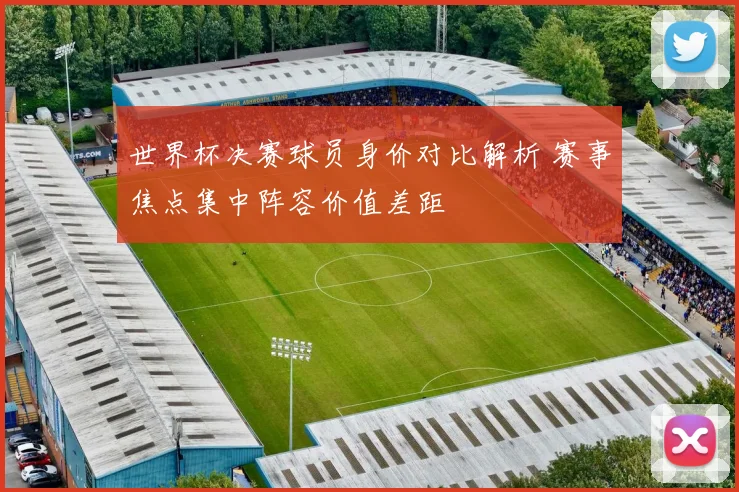 世界杯决赛球员身价对比解析 赛事焦点集中阵容价值差距