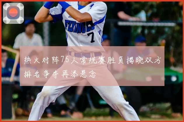 热火对阵76人常规赛胜负揭晓双方排名争夺再添悬念