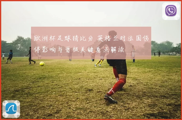 欧洲杯足球猜比分 英格兰对法国伤停影响与晋级关键看点解读