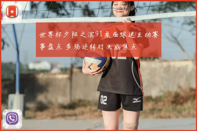 世界杯夕阳之滨91桌面球迷互动赛事盘点 多场逆转对决成焦点