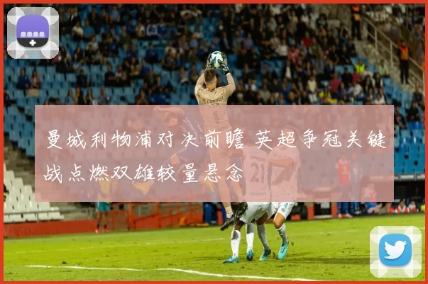 曼城利物浦对决前瞻 英超争冠关键战点燃双雄较量悬念