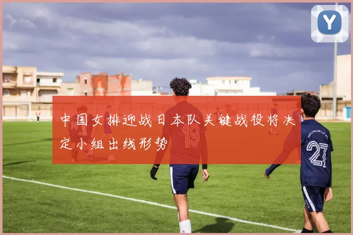 中国女排迎战日本队关键战役将决定小组出线形势