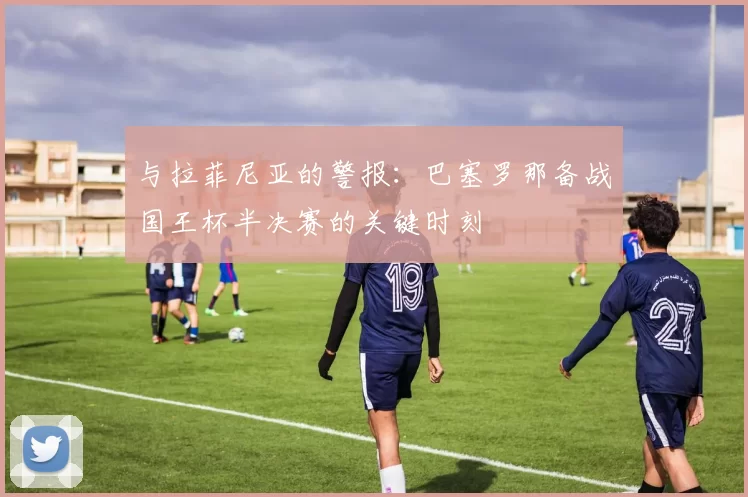 与拉菲尼亚的警报：巴塞罗那备战国王杯半决赛的关键时刻