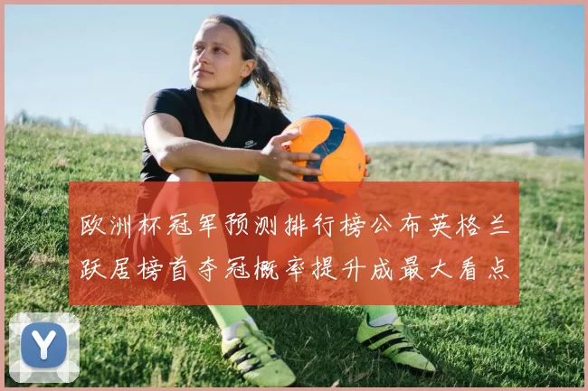 欧洲杯冠军预测排行榜公布英格兰跃居榜首夺冠概率提升成最大看点