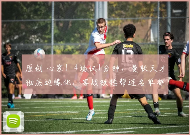 原创 心寒！4场仅1分钟，曼联天才彻底边缘化，客战铁锤帮连名单都进不去