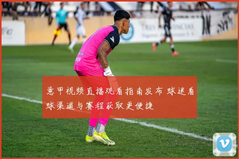意甲视频直播观看指南发布 球迷看球渠道与赛程获取更便捷