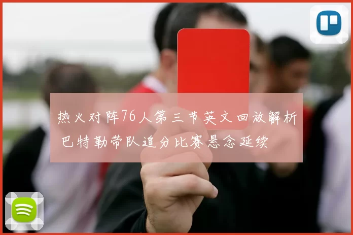 热火对阵76人第三节英文回放解析 巴特勒带队追分比赛悬念延续