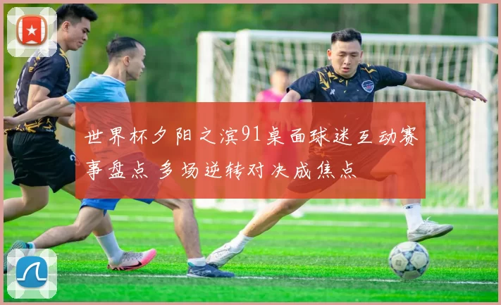 世界杯夕阳之滨91桌面球迷互动赛事盘点 多场逆转对决成焦点