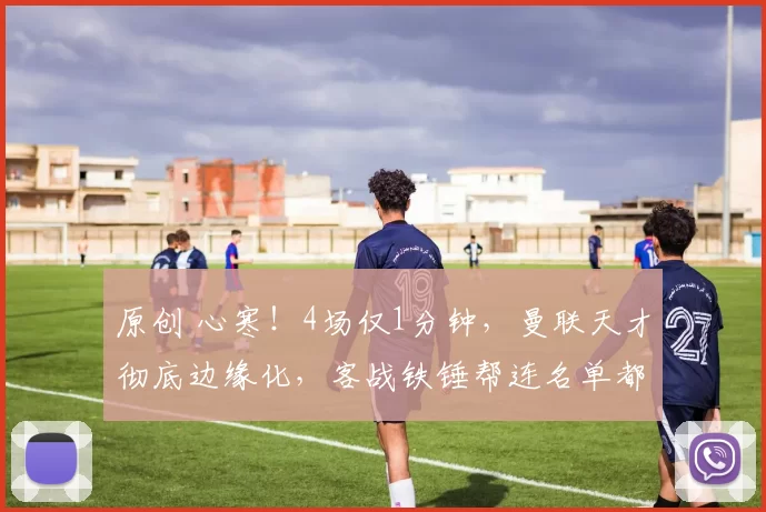 原创 心寒！4场仅1分钟，曼联天才彻底边缘化，客战铁锤帮连名单都进不去