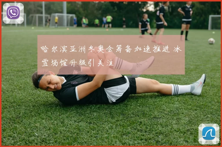 哈尔滨亚洲冬奥会筹备加速推进 冰雪场馆升级引关注